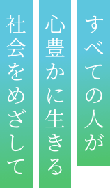 すべての人が心豊かに生きる社会をめざして