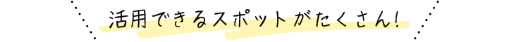 活用できるスポットがたくさん!