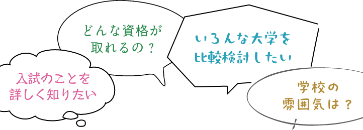 どんな資格が取れるの？ いろんな大学を比較検討したい 入試のことを詳しく知りたい 学校の雰囲気は？